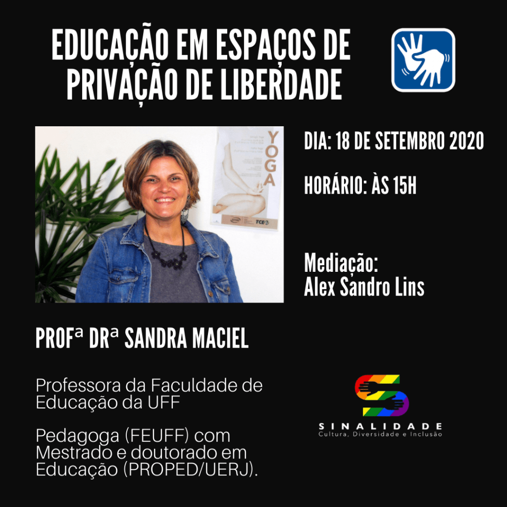 Descrição da Imagem: Card em fundo preto. Na parte superior, escrito em letras brancas, o título "EDUCAÇÃO EM ESPAÇOS DE PRIVAÇÃO DE LIBERDADE" e à direita o símbolo de acessibilidade em Libras. Logo abaixo, a foto da professora Sandra Maciel: em fundo branco, é uma mulher branca, de cabelo curto e loiro, usando uma camisa cinza, jaqueta jeans e um colar preto. Ao lado da foto, as seguintes informações: Dia: 18 de setembro de 2020; Horário: às 15 horas; Mediação: Alex Sandro Lins. Abaixo da foto está escrito: Profa Dra Sandra Maciel, Professora da Faculdade de Educação da UFF, Pedagoga (FEUFF) com Mestrado e Doutorado em Educação (PROPED/UERJ). No canto inferior direito, a logo do projeto Sinalidade. Fim da Descrição.