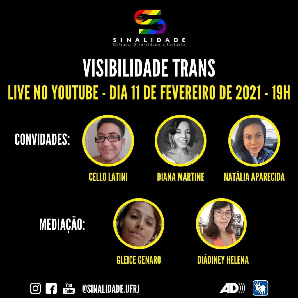 Descrição da Imagem: 
Card em fundo preto apresenta chamada para a live sobre visibilidade trans. Na posição superior, centralizada, vê-se a logo do Projeto Sinalidade, da UFRJ.
Em seguida, as informações: “Visibilidade Trans. Live no Youtube – Dia 11 de fevereiro de 2021 – 19h”. Abaixo, há a palavra “Convidades” e, dispostos na mesma linha, lado a lado, três fotos emolduradas por círculos amarelos. Abaixo de cada foto, o nome da pessoa, em amarelo.  À esquerda, a foto colorida do rosto de Cello Latini. Ele tem pele clara. O cabelo, sobrancelhas e olhos são escuros. Ele usa óculos de aros quadrados pretos. Os lábios finos esboçam um leve sorriso.  Ao centro, a foto, em preto e branco, de Diana Martine. Ela tem pele clara, cabelos escuros, na altura dos ombros. Na lateral direita do cabelo, há uma grande mecha clara. Os lábios finos revelam um grande sorriso. À direita, a foto colorida de Natália Aparecida. Ela tem a pele clara e cabelos lisos escuros. As sobrancelhas são arqueadas e os olhos tem a mesma cordos cabelos. As bochechas saltadas e os lábios grossos esboçam um leve sorriso. Abaixo, a palavra “Mediação”, seguidas de duas fotos coloridas dos rostos de duas mulheres, molduradas por círculos amarelos. Abaixo de cada foto, lê-se o nome delas, em amarelo. 
À esquerda está a foto de Gleice Genaro. Ela tem pele branca e os cabelos são da cor castanho médio. As sobrancelhas são finas. Os olhos e nariz são pequenos e lábios finos.  À direita, a foto de Diádiney Helena vista até pouco abaixo dos ombros. Indígena, ela tem os cabelos castanhos médios, lisos na altura dos ombros e franja longa na lateral do rosto. As sobrancelhas e os olhos são escuros. Ela usa óculos de armação avermelhada e uma blusa laranja, sem mangas e de decote redondo.  No rodapé, em preto e branco, há os pictogramas do: Instagram, Facebook e Youtube. Há também o endereço eletrônico: @sinalidade.ufrj, o símbolo de Audiodescrição e o de Acessibilidade em Libras.