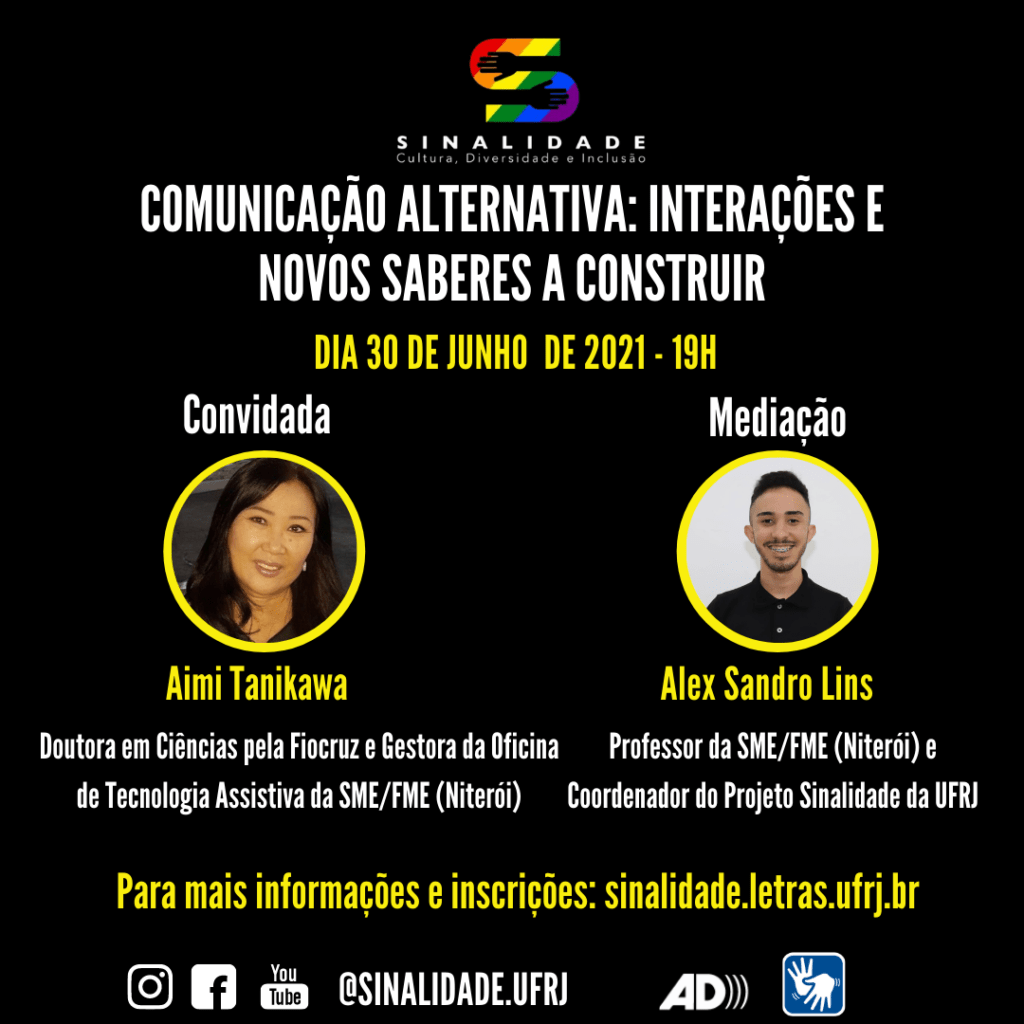 Audiodescrição: Card em fundo preto, escrito em letras brancas e amarelas. Na parte superior e ao centro, a logo do Projeto Sinalidade. Abaixo: "COMUNICAÇÃO ALTERNATIVA: INTERAÇÕES E NOVOS SABERES A CONSTRUIR. Dia 30 de junho de 2021 – 19h”. Ao centro, há duas fotos, lado a lado, em formato circular. À esquerda: Convidada: Aimi Tanikawa. Ela é uma mulher asiática, de pele amarelada. Tem os cabelos pretos e longos. Os olhos são puxados e o nariz e boca são pequenos. Doutora em Ciências pela Fiocruz e Gestora da Oficina de Tecnologia Assistiva da SME/FME (Niterói). E à direita: Mediação: Alex Sandro Lins. Ele é um homem de pele clara. Tem cabelo, bigode e barba curtas. Usa uma camisa polo preta e sorri. Professor da SME/FME (Niterói) e Coordenador do Projeto Sinalidade da UFRJ. Abaixo: "Para mais informações e inscrições: sinalidade.letras.ufrj.br”. No rodapé: os pictogramas do Instagram, facebook e youtube. O endereço eletrônico: @sinalidade.ufrj, o símbolo da audiodescrição e de acessibilidade em Libras.