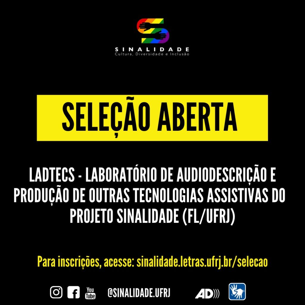 Audiodescrição: Card em fundo preto. Na parte superior e centralizada: a logo do Projeto Sinalidade. A logo é composta pela letra S colorida, em faixas diagonais, nas cores: vermelha, laranja, amarela, verde, azul e roxa. Nas curvas internas da letra S, há o desenho de mãos e antebraços, na cor preta, fazendo parte do fundo. Abaixo, na cor branca, a palavra: Sinalidade, grafada em letras maiúsculas. Logo abaixo a frase: Cultura, Diversidade e Inclusão, também na cor branca. No centro do card há um retângulo em amarelo, e dentro dele, escrito em letras pretas: seleção aberta. Mais abaixo em letras brancas: Ladtecs - Laboratório de Audiodescrição e Produção de Outras Tecnologias Assistivas do Projeto Sinalidade (FL/UFRJ). Na parte inferior, em amarelo: Para inscrições: sinalidade.letras.ufrj.br/selecao. No rodapé: os pictogramas do Instagram, facebook e youtube. O endereço eletrônico: @sinalidade.ufrj, o símbolo da audiodescrição e de acessibilidade em Libras.