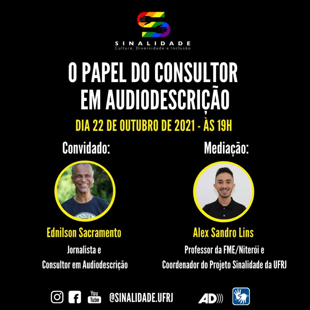 Audiodescrição: Card em fundo preto, escrito em letras brancas e amarelas. Centralizado, no Topo, está a logo do Projeto Sinalidade. Logo abaixo, o título: O PAPEL DO CONSULTOR EM AUDIODESCRIÇÃO. DIA 22 DE OUTUBRO – ÀS 19H. Ao centro há duas fotos, lado a lado, em formato circular. Foto à esquerda – Convidado: Ednilson Sacramento. Jornalista e consultor em audiodescrição. Ele é um homem negro de cabelos grisalhos e curtos. Ele sorri e usa uma camiseta azul marinho. Foto à direita – Mediação: Alex Sandro Lins. Professor da SME/FME (Niterói) e Coordenador do Projeto Sinalidade da UFRJ. Ele é um homem de pele clara. Tem cabelo escuro curto, com as laterais raspadas, bigode e barba rala. Usa uma camisa polo preta e sorri. No rodapé: os pictogramas do Instagram, facebook e youtube. O endereço eletrônico: @sinalidade.ufrj, e os símbolos de audiodescrição e de acessibilidade em Libras.