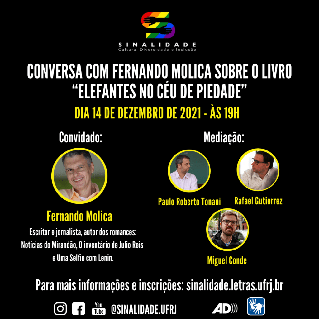 Audiodescrição: Card em fundo preto, escrito em letras brancas e amarelas. No alto do card e centralizado: a logo do Projeto Sinalidade. Abaixo e em três linhas: Conversa com Fernando Molica sobre o livro “Elefantes no céu de Piedade”. DIA 14 DE DEZEMBRO DE 2021 – ÀS 19H.  No centro há quatro fotografias em formato circular, com bordas amarelas. A primeira em um círculo maior e as outras três em círculos menores.  À esquerda, Convidado: Fernando Molica. Escritor e jornalista, autor dos romances: Notícias do Mirandão, O inventário de Julio Reis e Uma Selfie com Lenin. Ele é um homem de pele clara, tem cabelos pretos com fios grisalhos. Ele usa uma camisa social na cor laranja coral e sorri. À direita: Mediação: Paulo Roberto Tonani. Rafael Gutierrez. Miguel Conde. Há três fotografias, divididas em duas fileiras. Na primeira as fotografias de Paulo Roberto Tonani e Rafael Gutierrez, lado a lado. Paulo está com o rosto de perfil direito. Ele tem pele clara, cabelo, sobrancelhas e barba grisalhos. Usa uma camisa social branca. Rafael está com o rosto de perfil esquerdo. Ele tem pele branca e cabelos curtos e pretos. Usa óculos de grau e uma camiseta na cor branca. Abaixo a fotografia de Miguel Conde. Miguel tem o cabelo, bigode e barba curtos e loiros. Ele usa um óculos de grau, de armação preta e uma jaqueta também preta.  Na parte inferior: Para mais informações e inscrições: sinalidade.letras.ufrj.br. No rodapé, os pictogramas do Instagram, Facebook e YouTube. O endereço eletrônico: @sinalidade.ufrj, os símbolos de audiodescrição e de acessibilidade em Libras. Audiodescrição do Logo do Projeto Sinalidade: composta pela letra S colorida, em faixas diagonais, nas cores: vermelha, laranja, amarela, verde, azul e roxa. Nas curvas internas da letra S, há o desenho de mãos e antebraços, na cor preta, fazendo parte do fundo. Abaixo, na cor branca, a palavra: Sinalidade, grafada em letras maiúsculas. Logo abaixo a frase: Cultura, Diversidade e Inclusão, também na cor branca.